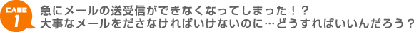 CASE1 急にメールの送受信ができなくなってしまった！？大事なメールをださなければいけないのに…どうすればいいんだろう？