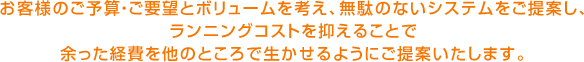 お客様のご予算・ご要望とボリュームを考え、無駄のないシステムをご提案し、 ランニングコストを抑えることで 余った経費を他のところで生かせるようにご提案いたします。