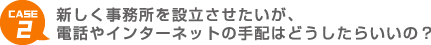 CASE 2 新しく事務所を設立させたいが、電話やインターネットの手配はどうしたらいいの？