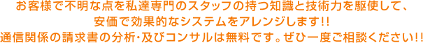 お客様で不明な点を私達専門のスタッフの持つ知識と技術力を駆使して、 安価で効果的なシステムをアレンジします!! 通信関係の請求書の分析・及びコンサルは無料です。ぜひ一度ご相談ください!!