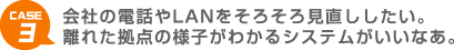 CASE 3 会社の電話やLANをそろそろ見直ししたい。離れた拠点の様子がわかるシステムがいいなあ。